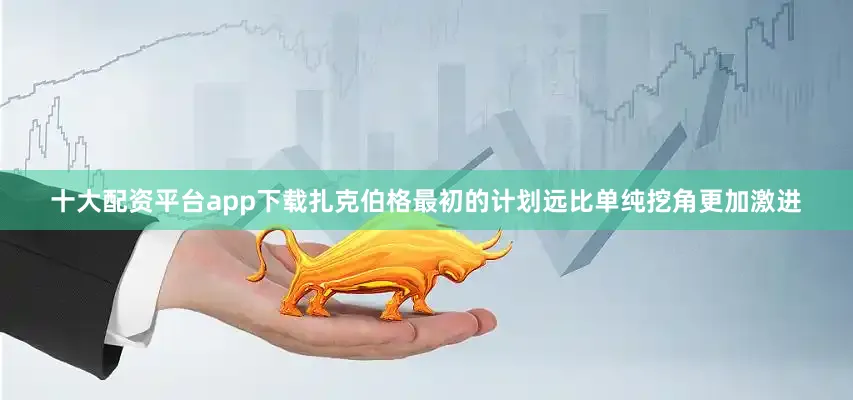 十大配资平台app下载扎克伯格最初的计划远比单纯挖角更加激进