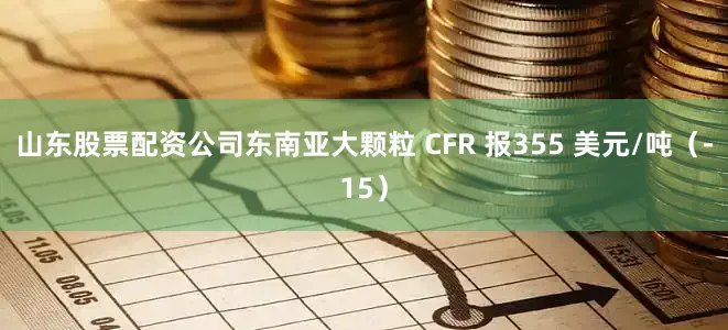 山东股票配资公司东南亚大颗粒 CFR 报355 美元/吨（-15）