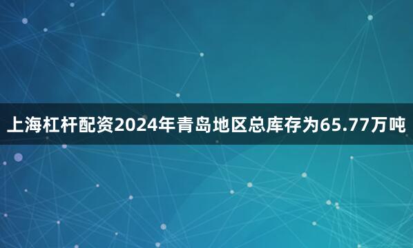上海杠杆配资2024年青岛地区总库存为65.77万吨