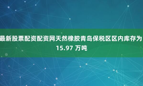 最新股票配资配资网天然橡胶青岛保税区区内库存为 15.97 万吨