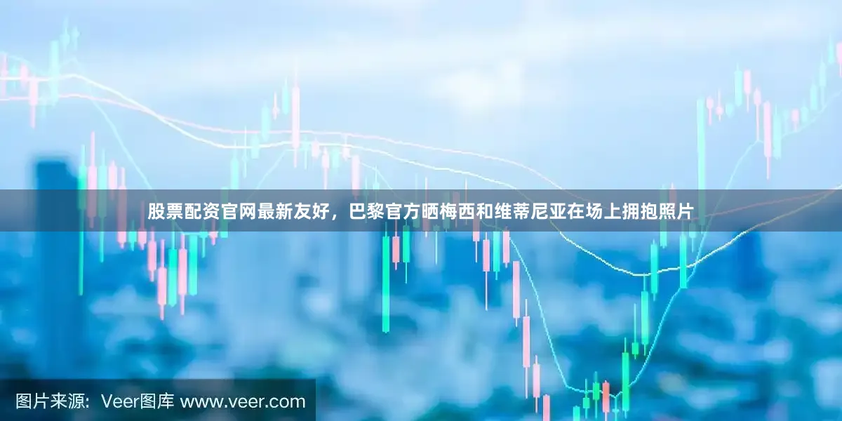 股票配资官网最新友好，巴黎官方晒梅西和维蒂尼亚在场上拥抱照片