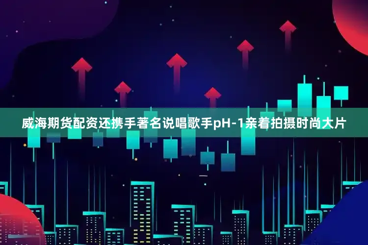 威海期货配资还携手著名说唱歌手pH-1亲着拍摄时尚大片