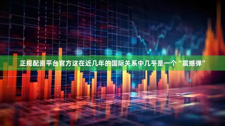 正规配资平台官方这在近几年的国际关系中几乎是一个“震撼弹”