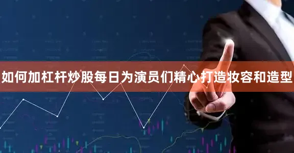 如何加杠杆炒股每日为演员们精心打造妆容和造型