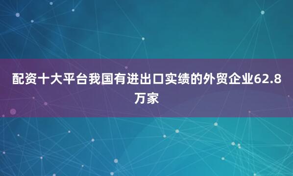 配资十大平台我国有进出口实绩的外贸企业62.8万家