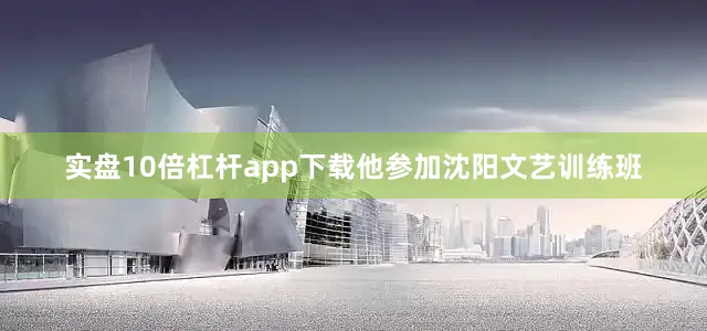 实盘10倍杠杆app下载他参加沈阳文艺训练班