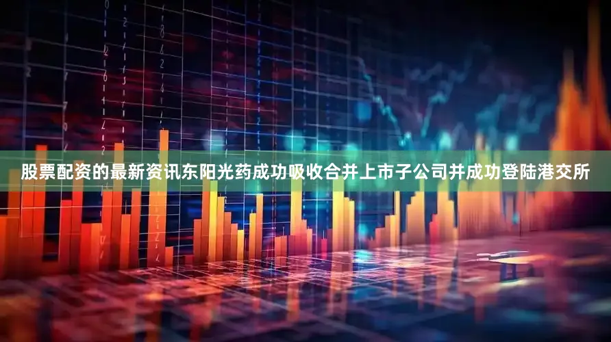 股票配资的最新资讯东阳光药成功吸收合并上市子公司并成功登陆港交所